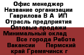 Офис-менеджер › Название организации ­ Гаврилова В.А, ИП › Отрасль предприятия ­ Оптовые продажи › Минимальный оклад ­ 20 000 - Все города Работа » Вакансии   . Пермский край,Гремячинск г.